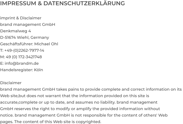 IMPRESSUM & DATENSCHUTZERKLÄRUNG  imprint & Disclaimer brand management GmbH Denkmalweg 4 D-51674 Wiehl, Germany Geschäftsführer: Michael Ohl T: +49-(0)2262-7977-14 M: 49 (0) 172-3421748 E: info@brandm.de Handelsregister: Köln  Disclaimer  brand management GmbH takes pains to provide complete and correct information on its  Web site,but does not warrant that the information provided on this site is  accurate,complete or up to date, and assumes no liability. brand management  GmbH reserves the right to modify or amplify the provided information without  notice. brand management GmbH is not responsible for the content of others' Web  pages. The content of this Web site is copyrighted.